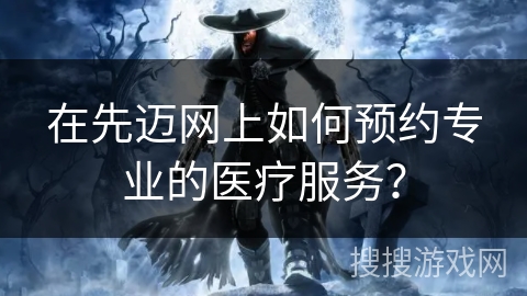 在先迈网上如何预约专业的医疗服务? 在先迈网上如何预约专业的医疗服务?