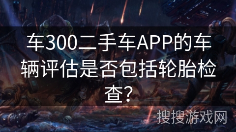车300二手车APP的车辆评估是否包括轮胎检查？