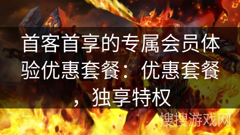 首客首享的专属会员体验优惠套餐：优惠套餐，独享特权