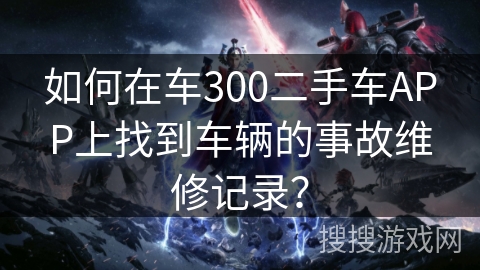如何在车300二手车APP上找到车辆的事故维修记录? 如何在车300二手车APP上找到车辆的事故维修记录?