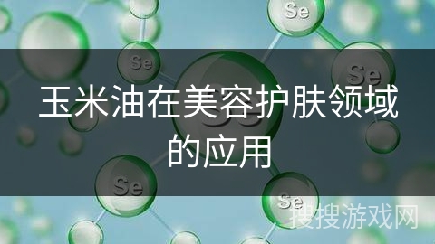 玉米油在美容护肤领域的应用