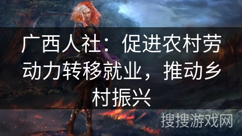 广西人社:促进农村劳动力转移就业,推动乡村振兴 广西人社:促进农村劳动力转移就业,推动乡村振兴