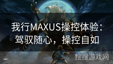 我行MAXUS操控体验:驾驭随心,操控自如 我行MAXUS操控体验:驾驭随心,操控自如