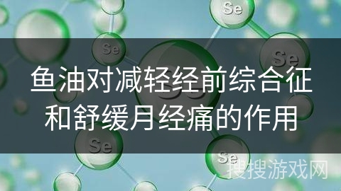 鱼油对减轻经前综合征和舒缓月经痛的作用