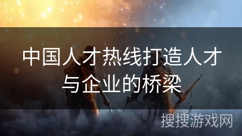 中国人才热线打造人才与企业的桥梁