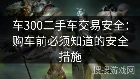 车300二手车交易安全：购车前必须知道的安全措施