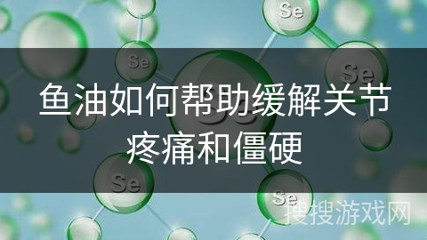 鱼油如何帮助缓解关节疼痛和僵硬