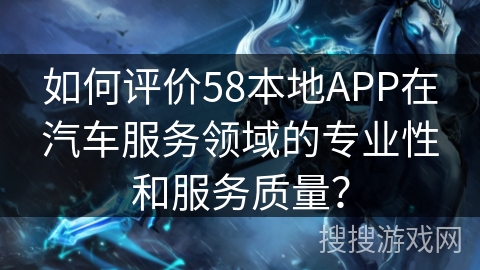 如何评价58本地APP在汽车服务领域的专业性和服务质量？
