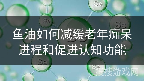 鱼油如何减缓老年痴呆进程和促进认知功能