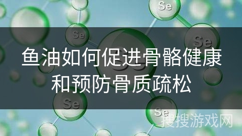 鱼油如何促进骨骼健康和预防骨质疏松