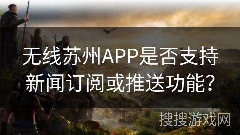 无线苏州APP是否支持新闻订阅或推送功能？