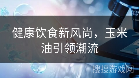 健康饮食新风尚，玉米油引领潮流