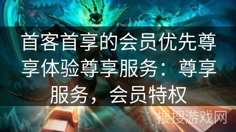 首客首享的会员优先尊享体验尊享服务：尊享服务，会员特权