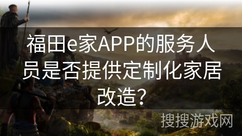 福田e家APP的服务人员是否提供定制化家居改造? 福田e家APP的服务人员是否提供定制化家居改造?