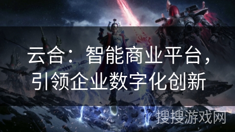 云合:智能商业平台,引领企业数字化创新 云合:智能商业平台,引领企业数字化创新