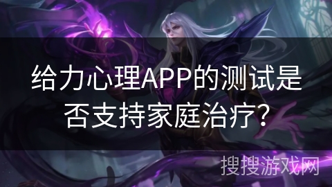 给力心理APP的测试是否支持家庭治疗? 给力心理APP的测试是否支持家庭治疗?