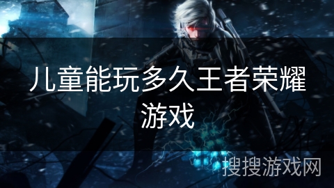 儿童能玩多久王者荣耀游戏 儿童能玩多久王者荣耀游戏