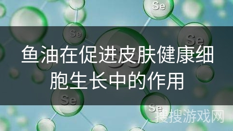 鱼油在促进皮肤健康细胞生长中的作用