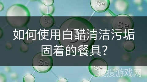 如何使用白醋清洁污垢固着的餐具？