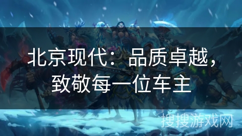 北京现代：品质卓越，致敬每一位车主