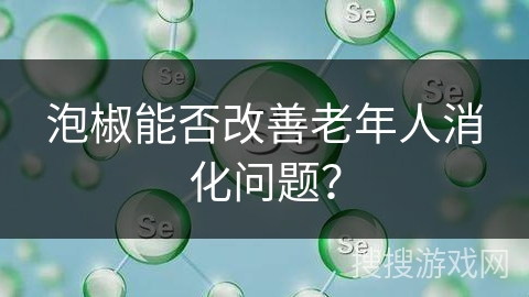 泡椒能否改善老年人消化问题？