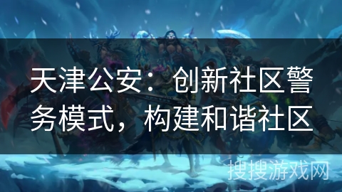 天津公安：创新社区警务模式，构建和谐社区