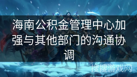海南公积金管理中心加强与其他部门的沟通协调 海南公积金管理中心加强与其他部门的沟通协调