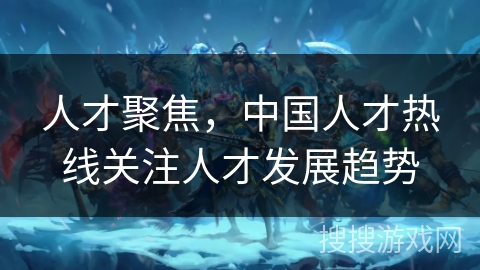 人才聚焦,中国人才热线关注人才发展趋势 人才聚焦,中国人才热线关注人才发展趋势