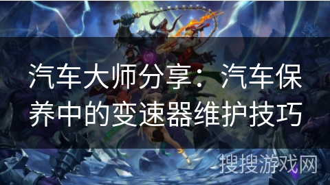 汽车大师分享:汽车保养中的变速器维护技巧 汽车大师分享:汽车保养中的变速器维护技巧