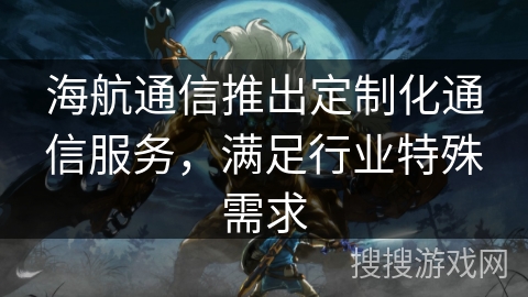海航通信推出定制化通信服务,满足行业特殊需求 海航通信推出定制化通信服务,满足行业特殊需求