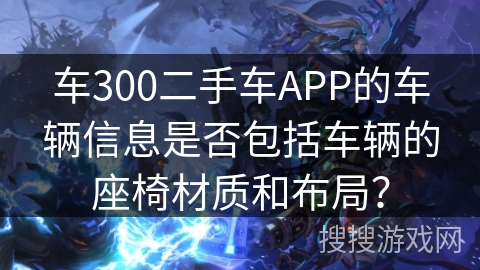 车300二手车APP的车辆信息是否包括车辆的座椅材质和布局？