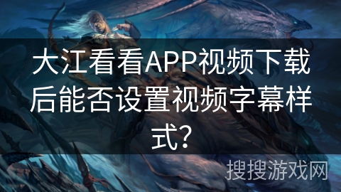 大江看看APP视频下载后能否设置视频字幕样式？