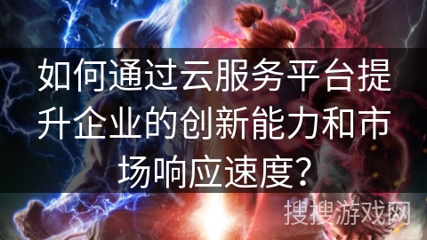 如何通过云服务平台提升企业的创新能力和市场响应速度? 如何通过云服务平台提升企业的创新能力和市场响应速度?