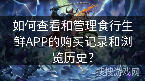 如何查看和管理食行生鲜APP的购买记录和浏览历史？