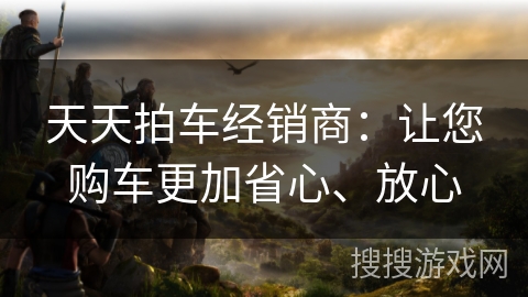 天天拍车经销商：让您购车更加省心、放心