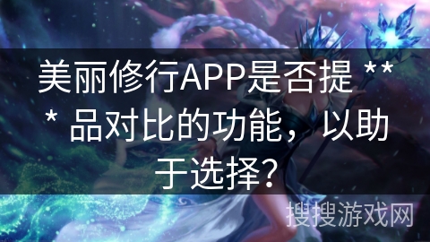 美丽修行APP是否提 *** 品对比的功能,以助于选择? 美丽修行APP是否提 *** 品对比的功能,以助于选择?