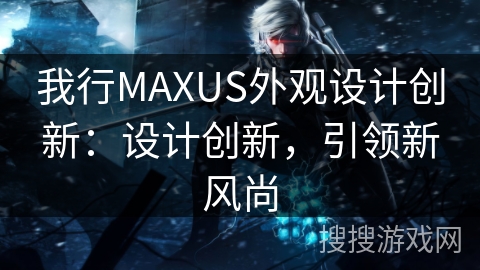 我行MAXUS外观设计创新：设计创新，引领新风尚