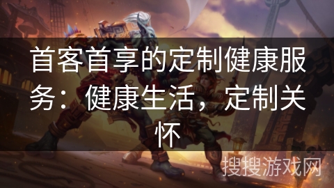 首客首享的定制健康服务：健康生活，定制关怀