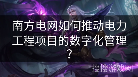 南方电网如何推动电力工程项目的数字化管理？