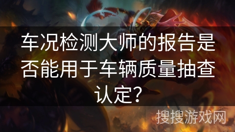 车况检测大师的报告是否能用于车辆质量抽查认定? 车况检测大师的报告是否能用于车辆质量抽查认定?