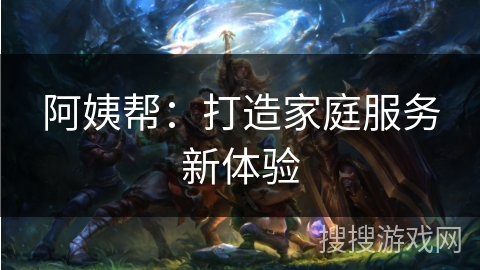 阿姨帮:打造家庭服务新体验 阿姨帮:打造家庭服务新体验