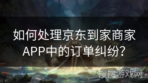 如何处理京东到家商家APP中的订单纠纷？