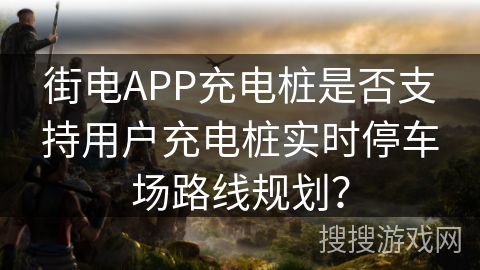 街电APP充电桩是否支持用户充电桩实时停车场路线规划？