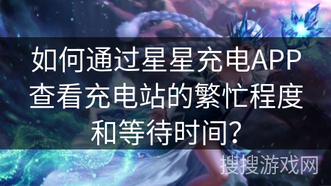如何通过星星充电APP查看充电站的繁忙程度和等待时间？
