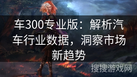 车300专业版：解析汽车行业数据，洞察市场新趋势