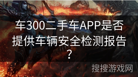 车300二手车APP是否提供车辆安全检测报告? 车300二手车APP是否提供车辆安全检测报告?