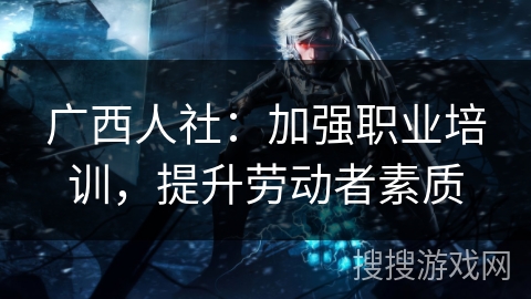 广西人社:加强职业培训,提升劳动者素质 广西人社:加强职业培训,提升劳动者素质