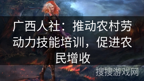 广西人社:推动农村劳动力技能培训,促进农民增收 广西人社:推动农村劳动力技能培训,促进农民增收