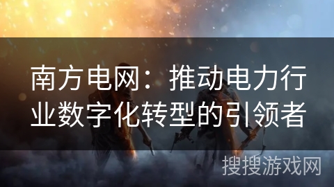 南方电网:推动电力行业数字化转型的引领者 南方电网:推动电力行业数字化转型的引领者