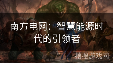 南方电网:智慧能源时代的引领者 南方电网:智慧能源时代的引领者